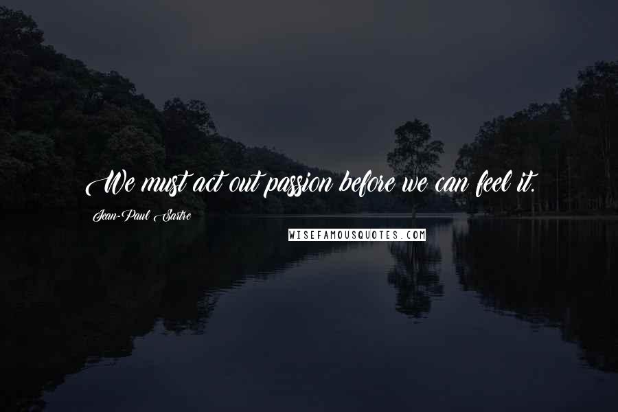 Jean-Paul Sartre Quotes: We must act out passion before we can feel it.