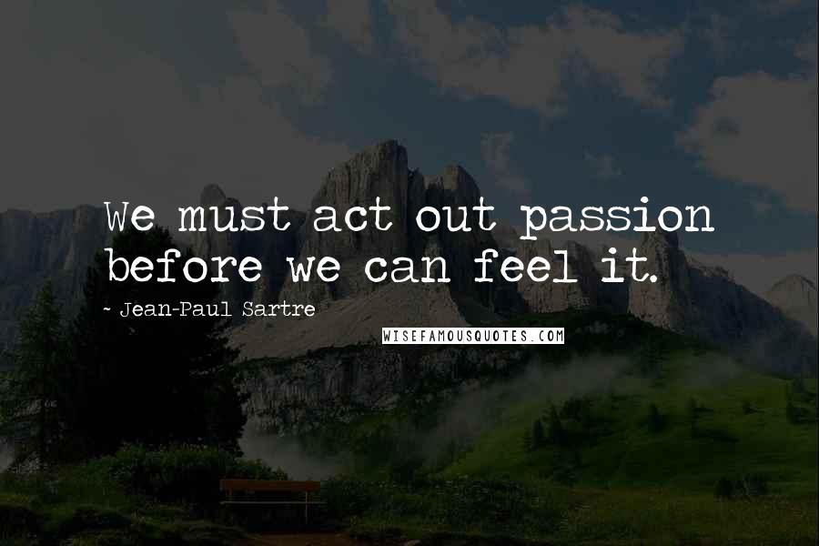 Jean-Paul Sartre Quotes: We must act out passion before we can feel it.