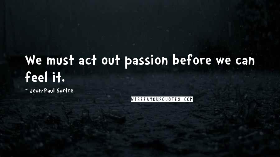 Jean-Paul Sartre Quotes: We must act out passion before we can feel it.