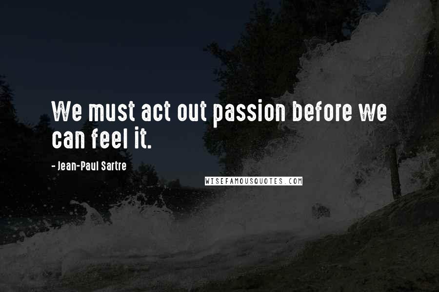 Jean-Paul Sartre Quotes: We must act out passion before we can feel it.