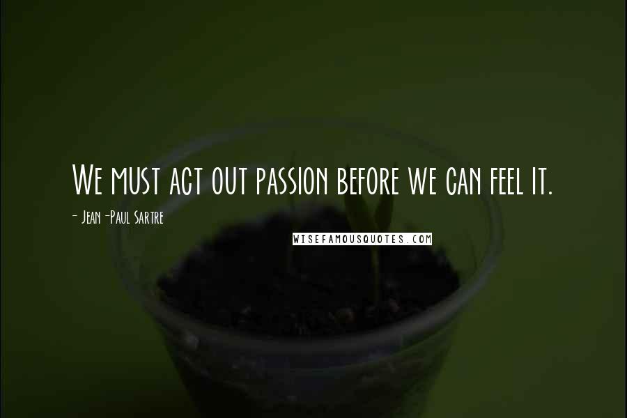 Jean-Paul Sartre Quotes: We must act out passion before we can feel it.