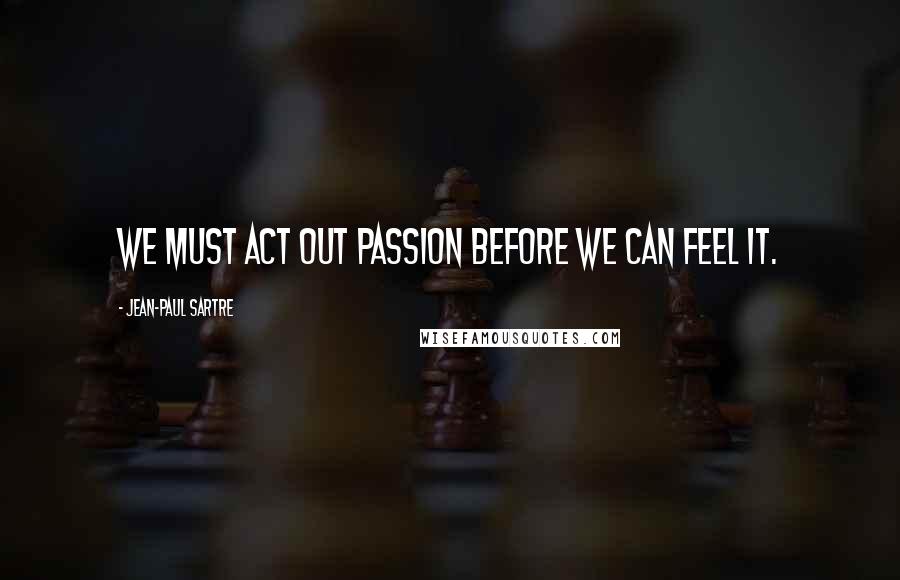 Jean-Paul Sartre Quotes: We must act out passion before we can feel it.