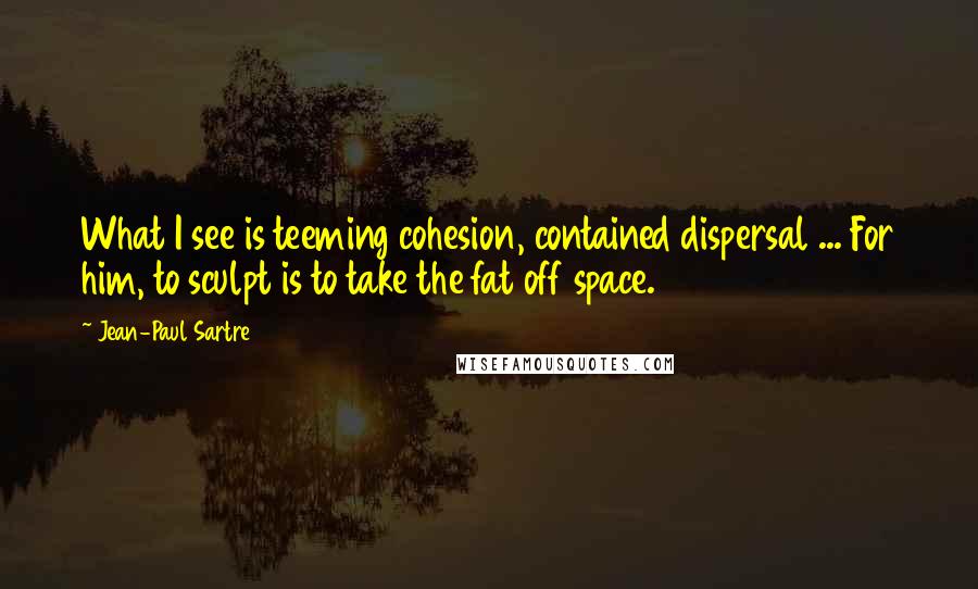 Jean-Paul Sartre Quotes: What I see is teeming cohesion, contained dispersal ... For him, to sculpt is to take the fat off space.