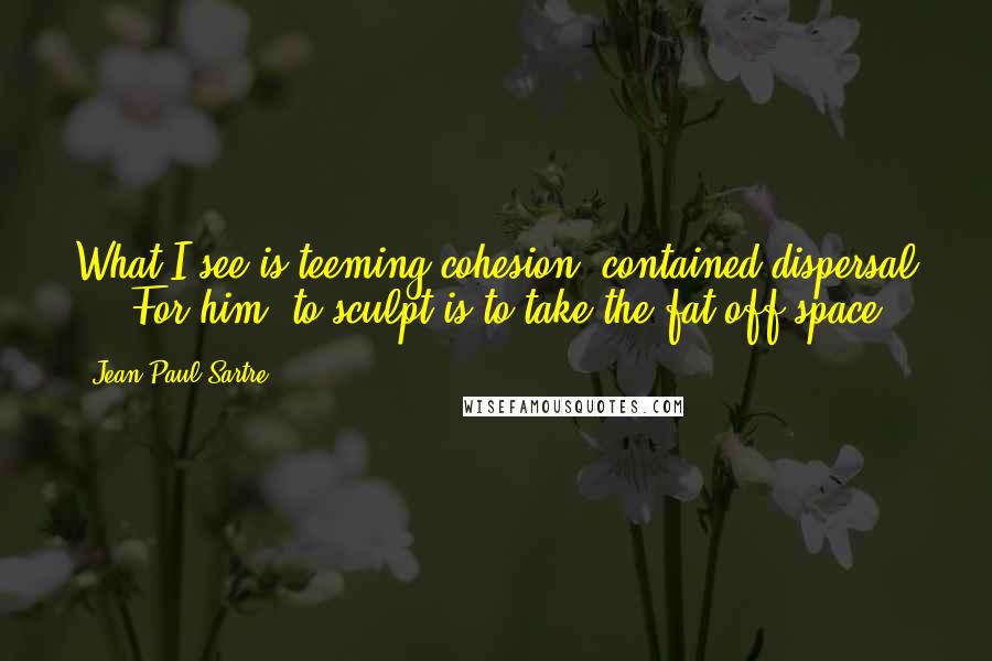 Jean-Paul Sartre Quotes: What I see is teeming cohesion, contained dispersal ... For him, to sculpt is to take the fat off space.
