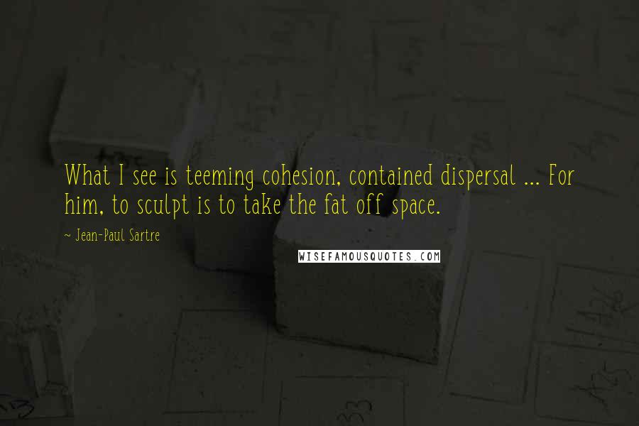 Jean-Paul Sartre Quotes: What I see is teeming cohesion, contained dispersal ... For him, to sculpt is to take the fat off space.