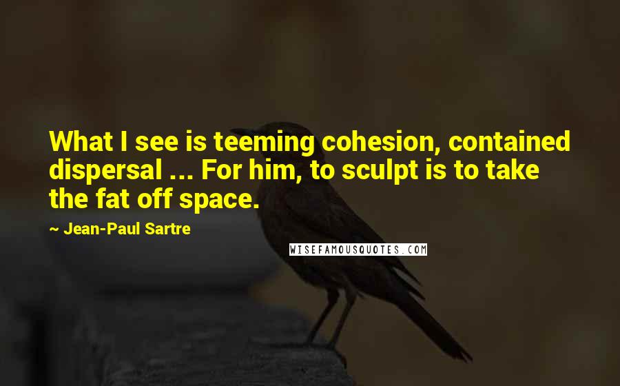 Jean-Paul Sartre Quotes: What I see is teeming cohesion, contained dispersal ... For him, to sculpt is to take the fat off space.