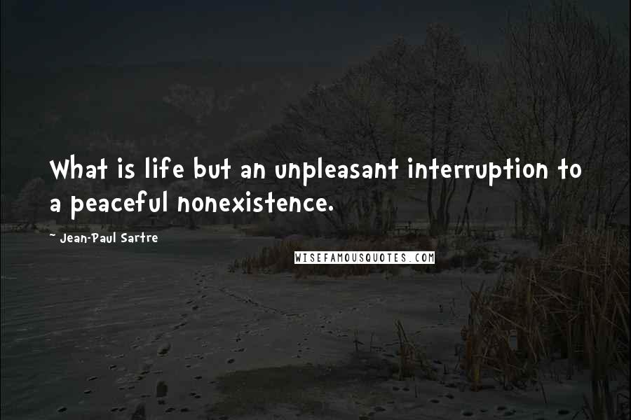 Jean-Paul Sartre Quotes: What is life but an unpleasant interruption to a peaceful nonexistence.