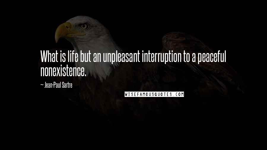 Jean-Paul Sartre Quotes: What is life but an unpleasant interruption to a peaceful nonexistence.