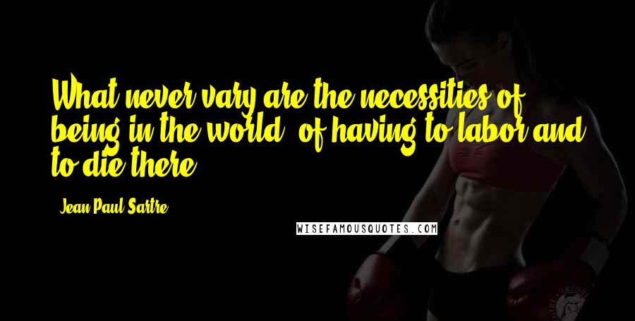 Jean-Paul Sartre Quotes: What never vary are the necessities of being in the world, of having to labor and to die there.