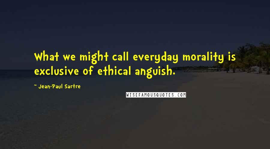 Jean-Paul Sartre Quotes: What we might call everyday morality is exclusive of ethical anguish.