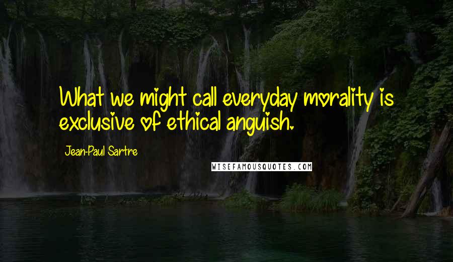 Jean-Paul Sartre Quotes: What we might call everyday morality is exclusive of ethical anguish.