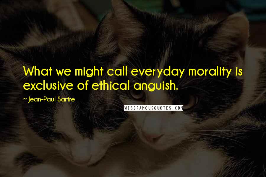 Jean-Paul Sartre Quotes: What we might call everyday morality is exclusive of ethical anguish.