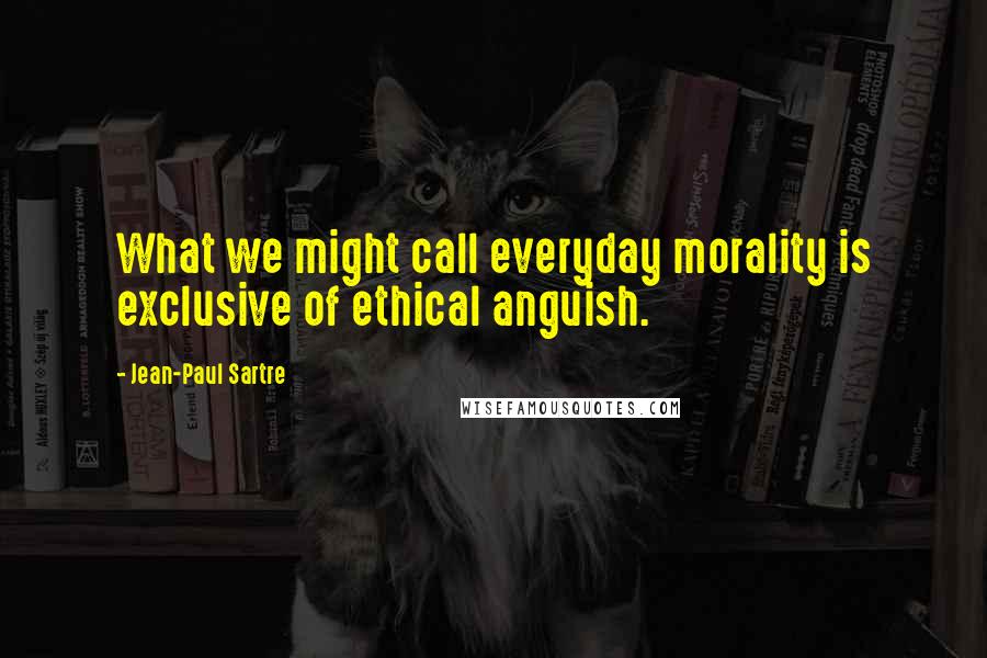 Jean-Paul Sartre Quotes: What we might call everyday morality is exclusive of ethical anguish.