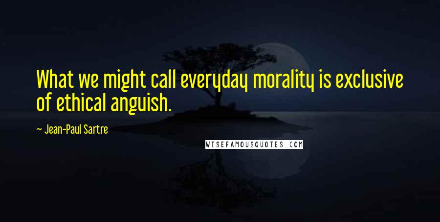 Jean-Paul Sartre Quotes: What we might call everyday morality is exclusive of ethical anguish.