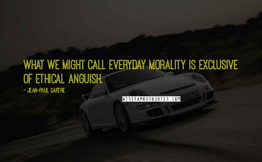 Jean-Paul Sartre Quotes: What we might call everyday morality is exclusive of ethical anguish.