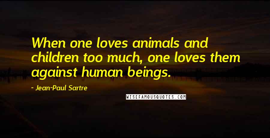 Jean-Paul Sartre Quotes: When one loves animals and children too much, one loves them against human beings.