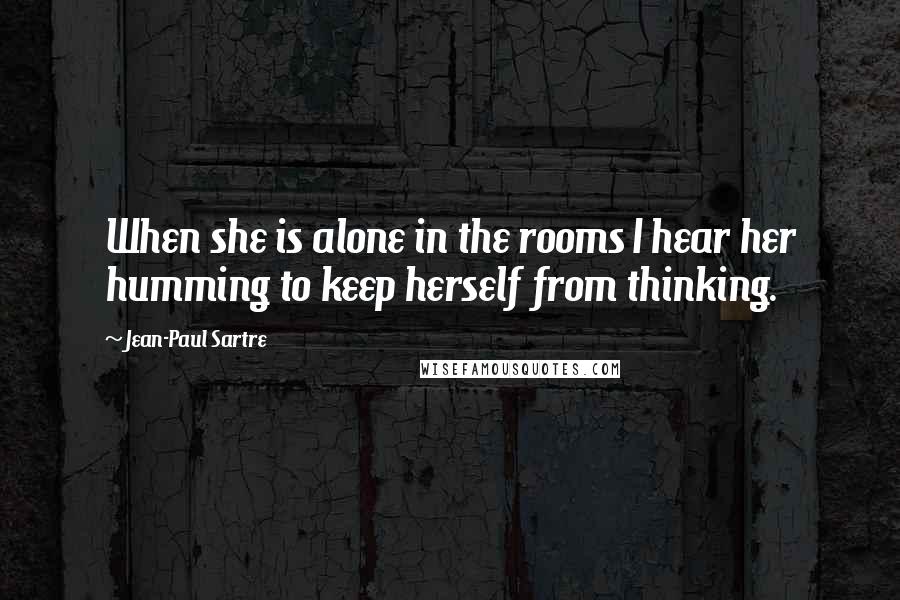 Jean-Paul Sartre Quotes: When she is alone in the rooms I hear her humming to keep herself from thinking.