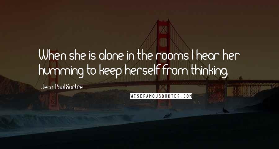 Jean-Paul Sartre Quotes: When she is alone in the rooms I hear her humming to keep herself from thinking.