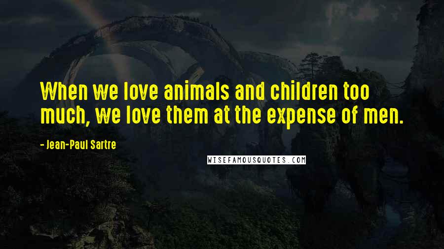 Jean-Paul Sartre Quotes: When we love animals and children too much, we love them at the expense of men.