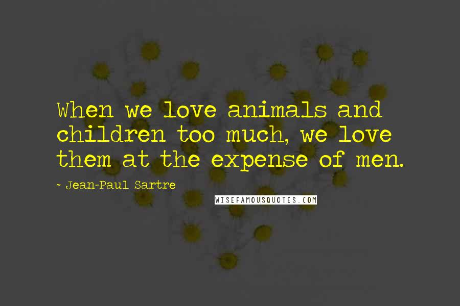 Jean-Paul Sartre Quotes: When we love animals and children too much, we love them at the expense of men.