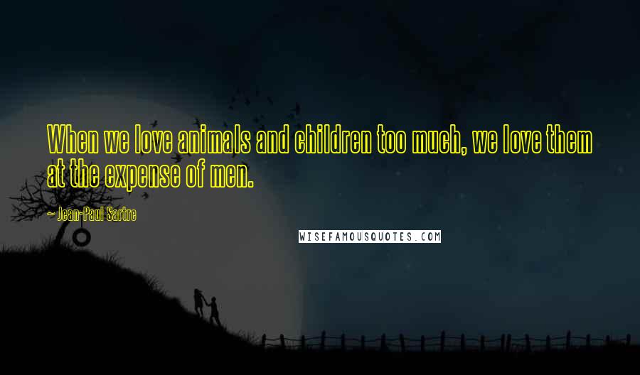 Jean-Paul Sartre Quotes: When we love animals and children too much, we love them at the expense of men.