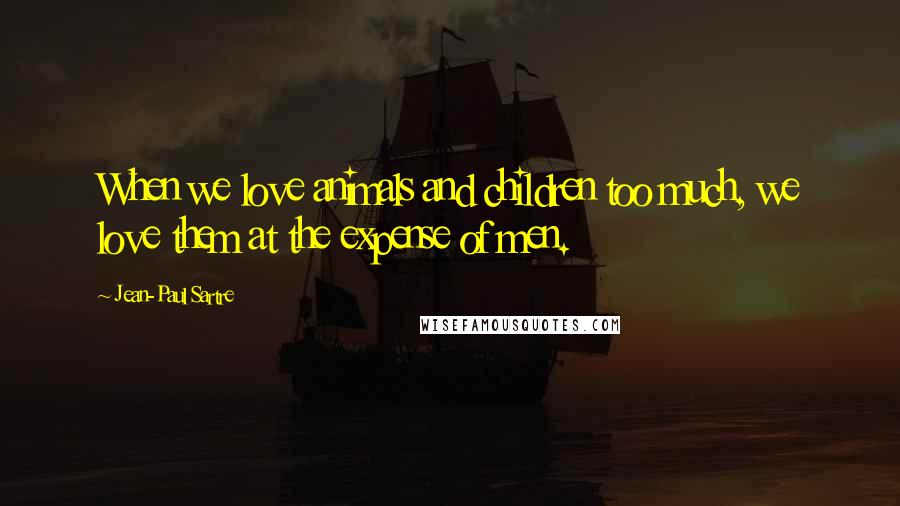 Jean-Paul Sartre Quotes: When we love animals and children too much, we love them at the expense of men.