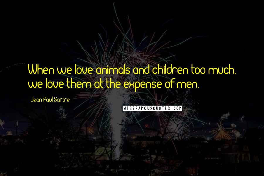 Jean-Paul Sartre Quotes: When we love animals and children too much, we love them at the expense of men.