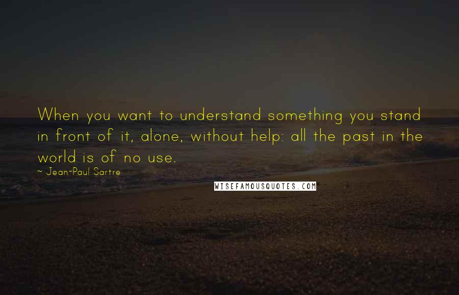 Jean-Paul Sartre Quotes: When you want to understand something you stand in front of it, alone, without help: all the past in the world is of no use.