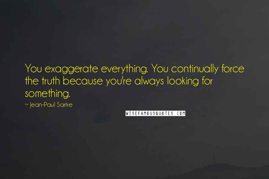 Jean-Paul Sartre Quotes: You exaggerate everything. You continually force the truth because you're always looking for something.