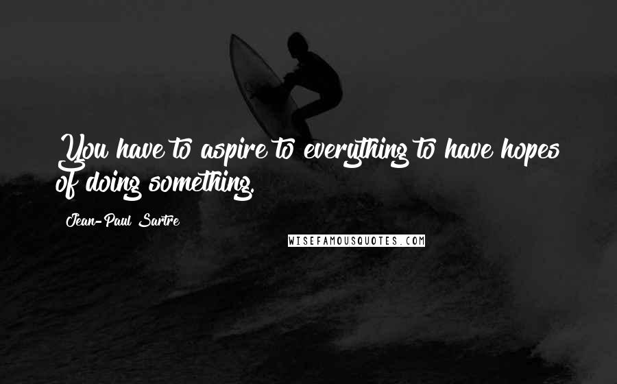 Jean-Paul Sartre Quotes: You have to aspire to everything to have hopes of doing something.