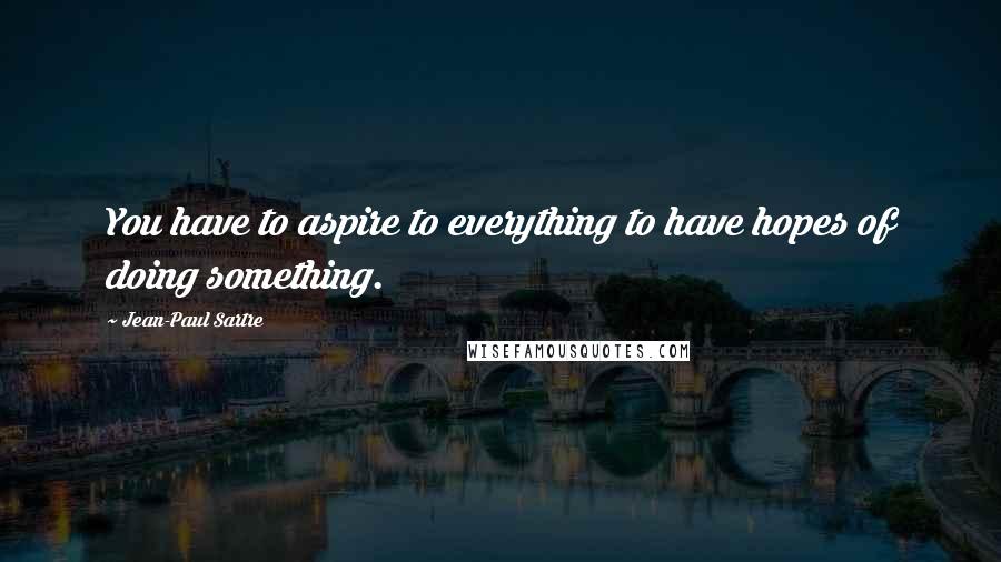 Jean-Paul Sartre Quotes: You have to aspire to everything to have hopes of doing something.