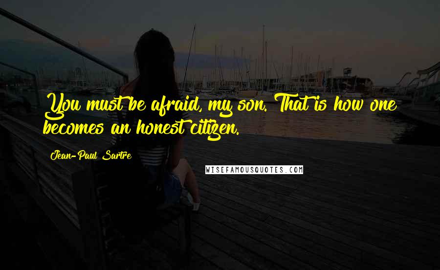 Jean-Paul Sartre Quotes: You must be afraid, my son. That is how one becomes an honest citizen.