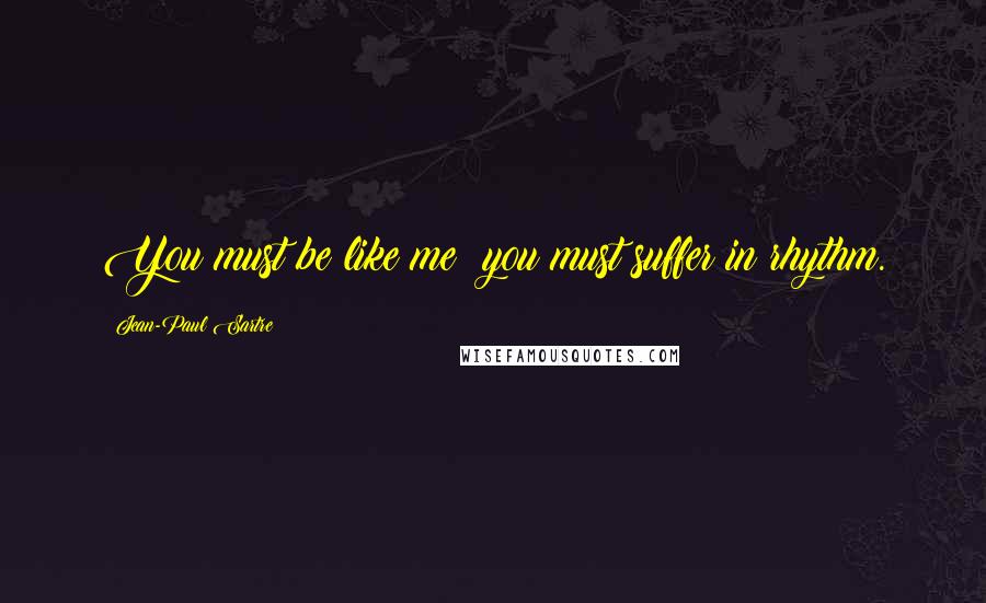 Jean-Paul Sartre Quotes: You must be like me; you must suffer in rhythm.