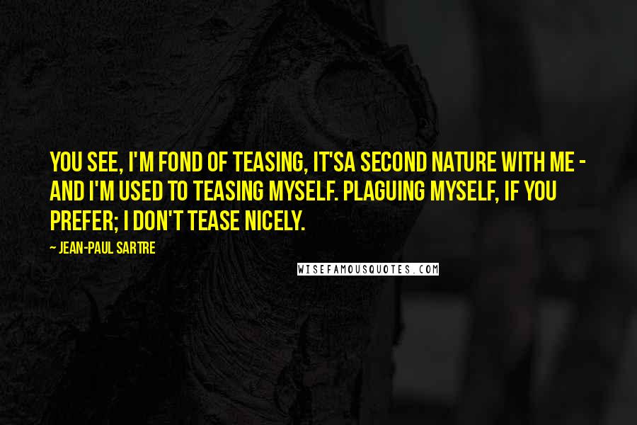Jean-Paul Sartre Quotes: You see, I'm fond of teasing, it'sa second nature with me - and I'm used to teasing myself. Plaguing myself, if you prefer; I don't tease nicely.