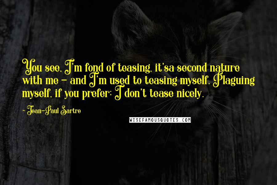 Jean-Paul Sartre Quotes: You see, I'm fond of teasing, it'sa second nature with me - and I'm used to teasing myself. Plaguing myself, if you prefer; I don't tease nicely.