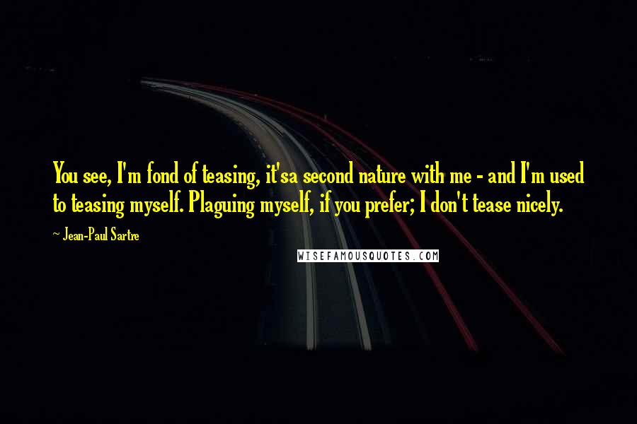 Jean-Paul Sartre Quotes: You see, I'm fond of teasing, it'sa second nature with me - and I'm used to teasing myself. Plaguing myself, if you prefer; I don't tease nicely.