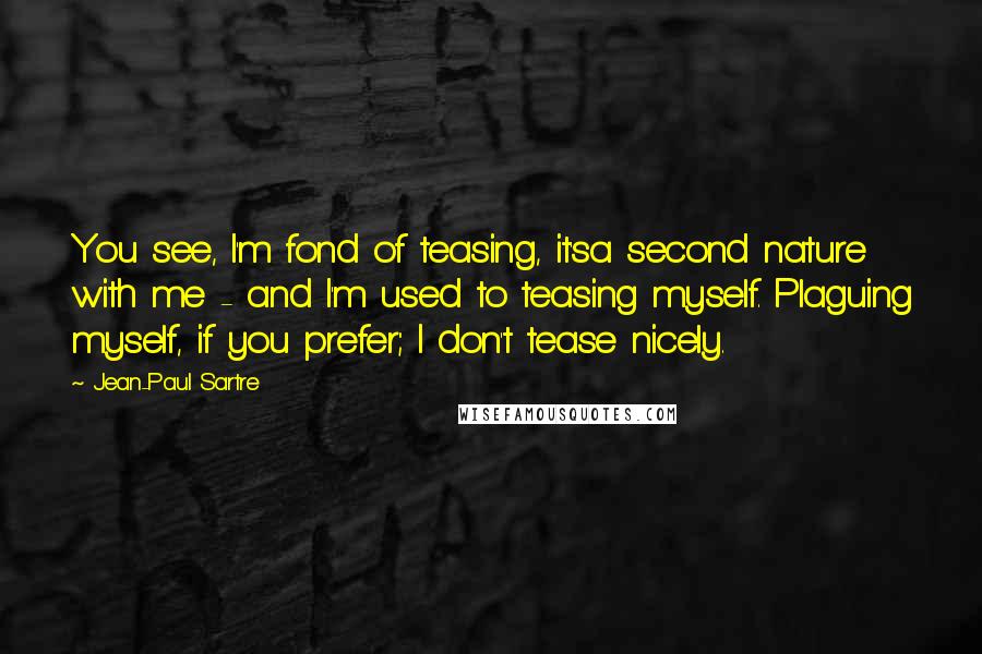 Jean-Paul Sartre Quotes: You see, I'm fond of teasing, it'sa second nature with me - and I'm used to teasing myself. Plaguing myself, if you prefer; I don't tease nicely.