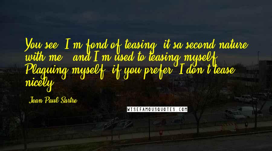 Jean-Paul Sartre Quotes: You see, I'm fond of teasing, it'sa second nature with me - and I'm used to teasing myself. Plaguing myself, if you prefer; I don't tease nicely.