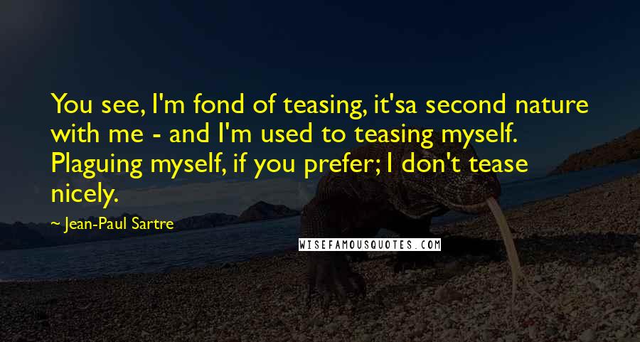 Jean-Paul Sartre Quotes: You see, I'm fond of teasing, it'sa second nature with me - and I'm used to teasing myself. Plaguing myself, if you prefer; I don't tease nicely.