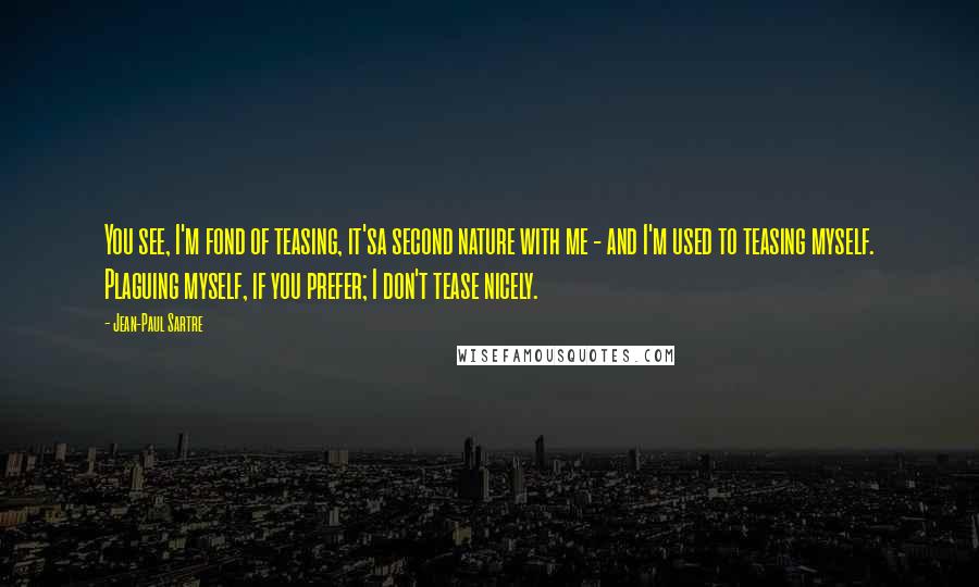 Jean-Paul Sartre Quotes: You see, I'm fond of teasing, it'sa second nature with me - and I'm used to teasing myself. Plaguing myself, if you prefer; I don't tease nicely.
