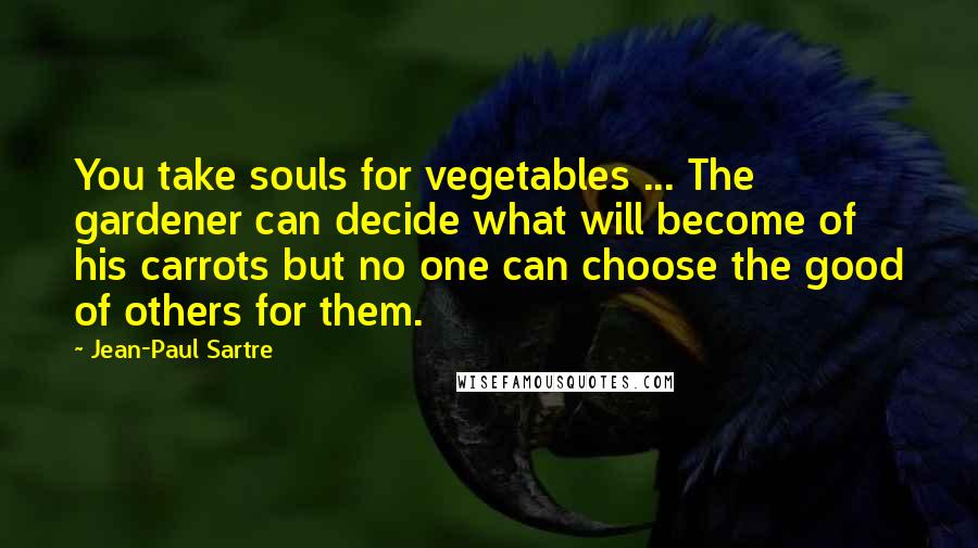 Jean-Paul Sartre Quotes: You take souls for vegetables ... The gardener can decide what will become of his carrots but no one can choose the good of others for them.