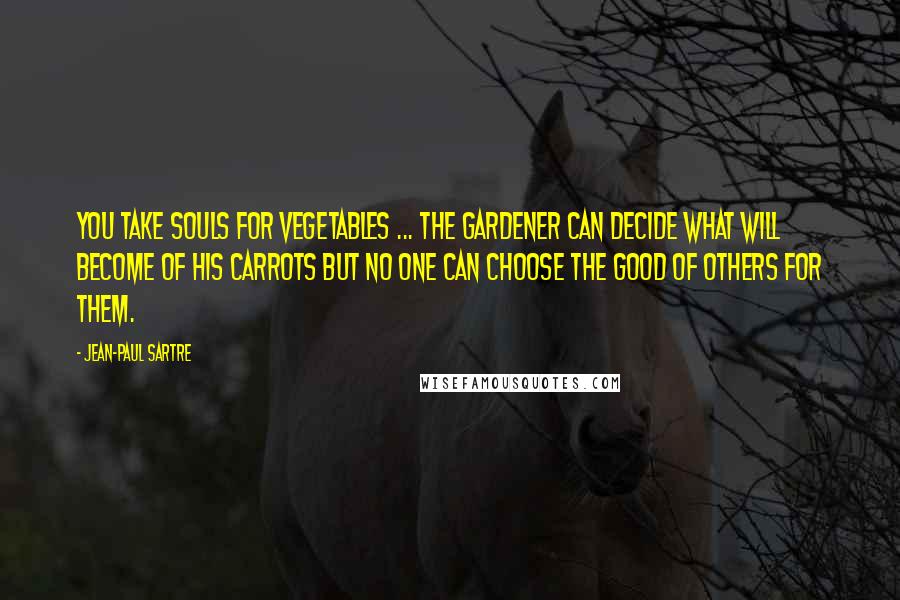 Jean-Paul Sartre Quotes: You take souls for vegetables ... The gardener can decide what will become of his carrots but no one can choose the good of others for them.