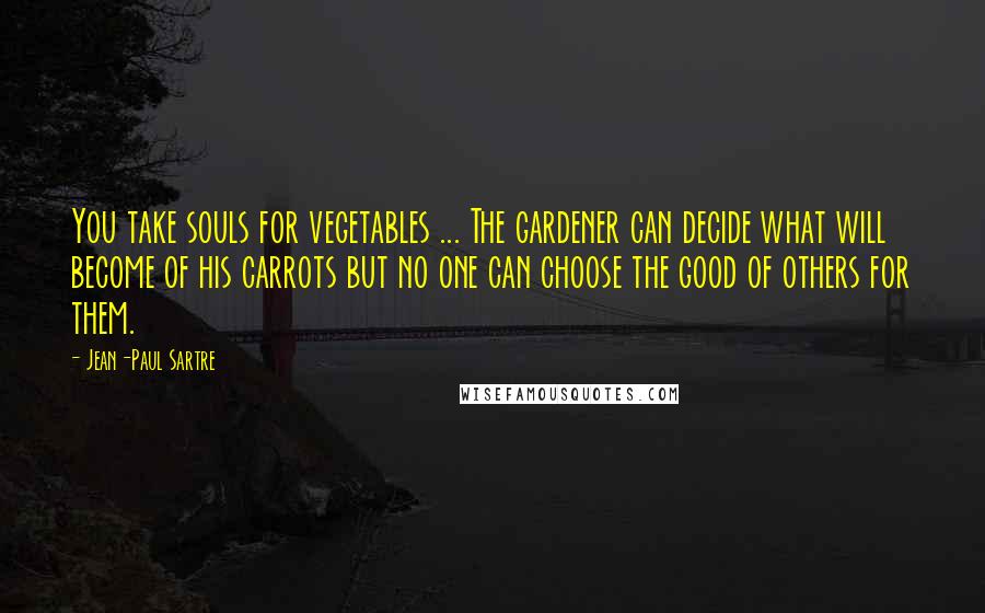 Jean-Paul Sartre Quotes: You take souls for vegetables ... The gardener can decide what will become of his carrots but no one can choose the good of others for them.