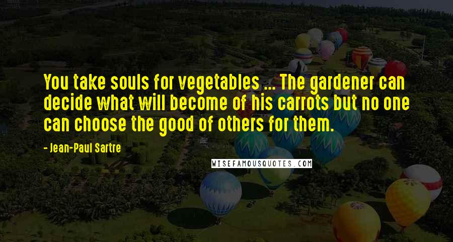 Jean-Paul Sartre Quotes: You take souls for vegetables ... The gardener can decide what will become of his carrots but no one can choose the good of others for them.