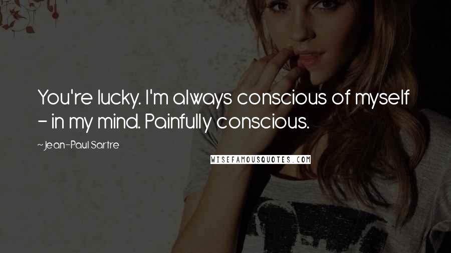 Jean-Paul Sartre Quotes: You're lucky. I'm always conscious of myself - in my mind. Painfully conscious.