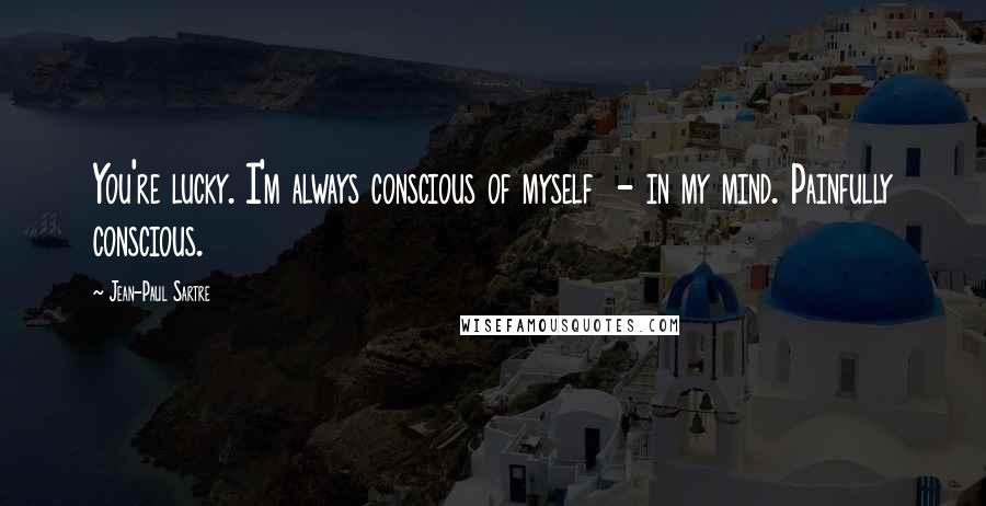 Jean-Paul Sartre Quotes: You're lucky. I'm always conscious of myself - in my mind. Painfully conscious.