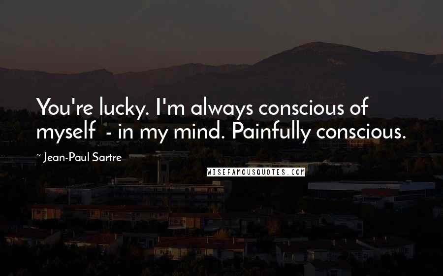 Jean-Paul Sartre Quotes: You're lucky. I'm always conscious of myself - in my mind. Painfully conscious.