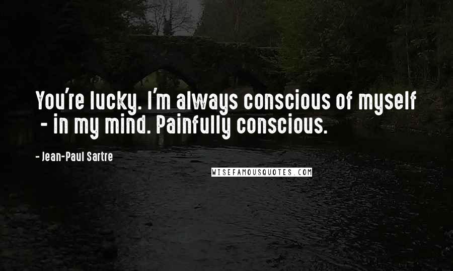 Jean-Paul Sartre Quotes: You're lucky. I'm always conscious of myself - in my mind. Painfully conscious.
