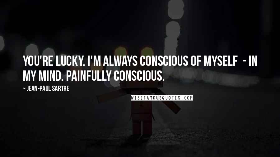 Jean-Paul Sartre Quotes: You're lucky. I'm always conscious of myself - in my mind. Painfully conscious.