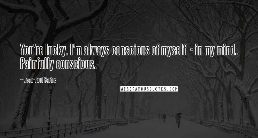 Jean-Paul Sartre Quotes: You're lucky. I'm always conscious of myself - in my mind. Painfully conscious.